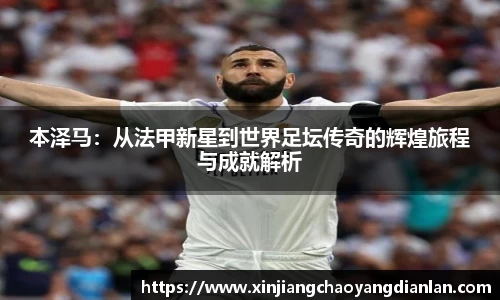 本泽马：从法甲新星到世界足坛传奇的辉煌旅程与成就解析
